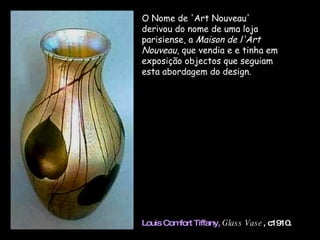 O Nome de 'Art Nouveau' derivou do nome de uma loja parisiense, a  Maison de l'Art Nouveau , que vendia e e tinha em exposição objectos que seguiam esta abordagem do design.  Louis Comfort Tiffany,   Glass Vase , c1910. 