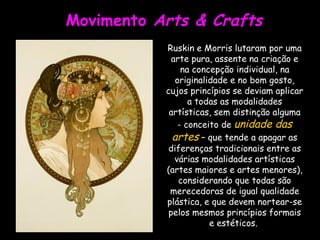 Movimento  Arts & Crafts Ruskin e Morris lutaram por uma arte pura, assente na criação e na concepção individual, na originalidade e no bom gosto, cujos princípios se deviam aplicar a todas as modalidades artísticas, sem distinção alguma - conceito de  unidade das artes  – que tende a apagar as diferenças tradicionais entre as várias modalidades artísticas (artes maiores e artes menores), considerando que todas são merecedoras de igual qualidade plástica, e que devem nortear-se pelos mesmos princípios formais e estéticos.  