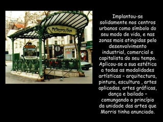 Implantou-se solidamente nos centros urbanos como símbolo do seu modo de vida, e nas zonas mais atingidas pelo desenvolvimento industrial, comercial e capitalista do seu tempo. Aplicou-se a sua estética a todas as modalidades artísticas – arquitectura, pintura, escultura , artes aplicadas, artes gráficas, dança e bailado – comungando o princípio da unidade das artes que Morris tinha anunciado. 