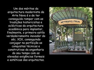 Um dos méritos da arquitectura modernista da Arte Nova é o de ter conseguido romper com as tradições historicistas e eclécticas da arquitectura académica para implantar, finalmente, o primeiro estilo verdadeiramente inovador do séc. XIX, conseguindo conjugar na perfeição as conquistas técnicas e construtivas da engenharia do seu tempo com as elevadas exigências formais e estéticas dos arquitectos. 