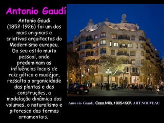 Antonio Gaudí  Antonio Gaudí,   Casa Milà, 1905-1907.  ART NOUVEAU Antonio Gaudi (1852-1926) foi um dos mais originais e criativos arquitectos do Modernismo europeu. Do seu estilo muito pessoal, onde predominam as influências locais de raiz gótica e mudéjar, ressalta a organicidade das plantas e das construções, a modelação dinâmica dos volumes, o naturalismo e pitoresco das formas ornamentais.  