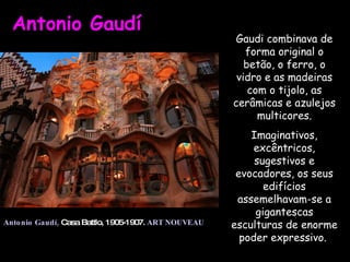 Antonio Gaudí  Antonio Gaudí,   Casa Battlo, 1905-1907.  ART NOUVEAU Gaudi combinava de forma original o betão, o ferro, o vidro e as madeiras com o tijolo, as cerâmicas e azulejos multicores. Imaginativos, excêntricos, sugestivos e evocadores, os seus edifícios assemelhavam-se a gigantescas esculturas de enorme poder expressivo.  