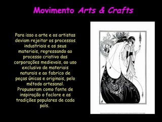 Movimento  Arts & Crafts Para isso a arte e os artistas deviam rejeitar os processos industriais e os seus materiais, regressando ao processo criativo das corporações medievais, ao uso exclusivo de materiais naturais e ao fabrico de peças únicas e originais, pelo método artesanal. Propuseram como fonte de inspiração o foclore e as tradições populares de cada país.  