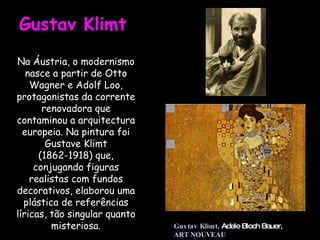 Na Áustria, o modernismo nasce a partir de Otto Wagner e Adolf Loo, protagonistas da corrente renovadora que contaminou a arquitectura europeia. Na pintura foi Gustave Klimt (1862-1918) que, conjugando figuras realistas com fundos decorativos, elaborou uma plástica de referências líricas, tão singular quanto misteriosa. Gustav Klimt  Gustav Klimt,   Adele Bloch Bauer,  ART NOUVEAU 