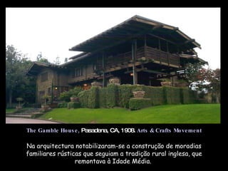 Na arquitectura notabilizaram-se a construção de moradias familiares rústicas que seguiam a tradição rural inglesa, que remontava à Idade Média.  The Gamble House,  Pasadena, CA, 1908.  Arts & Crafts Movement 