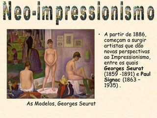 A partir de 1886, começam a surgir artistas que dão novas perspectivas ao Impressionismo, entre os quais  Georges Seurat  (1859 -1891) e  Paul Signac  (1863 – 1935) . As Modelos, Georges Seurat Neo-impressionismo 