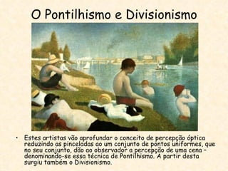 O Pontilhismo e Divisionismo Estes artistas vão aprofundar o conceito de percepção óptica reduzindo as pinceladas ao um conjunto de pontos uniformes, que no seu conjunto, dão ao observador a percepção de uma cena – denominando-se essa técnica de Pontilhismo. A partir desta surgiu também o Divisionismo. 