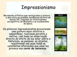 Impressionismo Movimento artístico que revolucionou a pintura e deu início as grandes tendências da arte do século XX, reagindo ao intelctualismo sociopolítico do Realismo e ao academismo da época. Os pintores impressionistas procuravam uma pintura mais intuitiva e espontânea, realizada perante o motivo, com base na observação directa do efeito da luz solar sobre a Natureza, as pessoas, os objetos, registrando nas suas telas as constantes alterações que essa luz provoca nas  cores da natureza. 