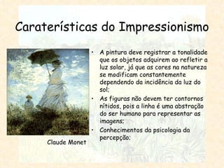 Caraterísticas do Impressionismo A pintura deve registrar a tonalidade que os objetos adquirem ao refletir a luz solar, já que as cores na natureza se modificam constantemente dependendo da incidência da luz do sol; As figuras não devem ter contornos nítidos, pois a linha é uma abstração do ser humano para representar as imagens; Conhecimentos da psicologia da percepção; Claude Monet 