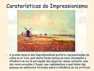 Caraterísticas do Impressionismo A grande maioria dos Impressionistas preferia representações de cenas ao ar livre, pois desta forma notava-se mais claramente a influência da luz na percepção dos objectos; nesse contexto, uma das raras exceções é Degas, que representava o quotidiano das pessoas em ambientes fechados sobre a influência da luz artificial. 
