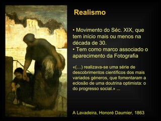 Realismo •  Movimento do Séc. XIX, que tem início mais ou menos na década de 30. •  Tem como marco associado o aparecimento da Fotografia «(…) realizava-se uma série de descobrimentos científicos dos mais variados géneros, que fomentaram a eclosão de uma doutrina optimista: o do progresso social.» ... A Lavadeira, Honoré Daumier, 1863 