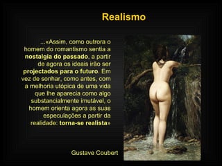Realismo ...«Assim, como outrora o homem do romantismo sentia a  nostalgia do passado , a partir de agora os ideais irão ser  projectados para o futuro . Em vez de sonhar, como antes, com a melhoria utópica de uma vida que lhe aparecia como algo substancialmente imutável, o homem orienta agora as suas especulações a partir da realidade:  torna-se realista » Gustave Coubert 