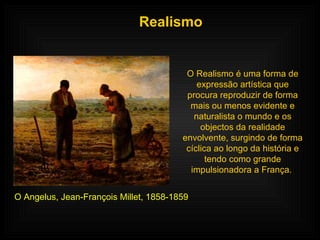 Realismo O Realismo é uma forma de expressão artística que procura reproduzir de forma mais ou menos evidente e naturalista o mundo e os objectos da realidade envolvente, surgindo de forma cíclica ao longo da história e tendo como grande impulsionadora a França.  O Angelus, Jean-François Millet, 1858-1859 