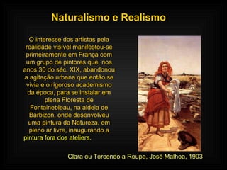 Naturalismo e Realismo O interesse dos artistas pela realidade visível manifestou-se primeiramente em França com um grupo de pintores que, nos anos 30 do séc. XIX, abandonou a agitação urbana que então se vivia e o rigoroso academismo da época, para se instalar em plena Floresta de Fontainebleau, na aldeia de Barbizon, onde desenvolveu uma pintura da Natureza, em pleno ar livre, inaugurando a  pintura fora dos ateliers.   Clara ou Torcendo a Roupa, José Malhoa, 1903 