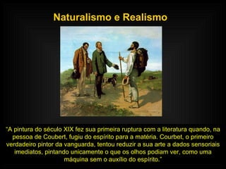 Naturalismo e Realismo “ A pintura do século XIX fez sua primeira ruptura com a literatura quando, na pessoa de Coubert, fugiu do espírito para a matéria. Courbet, o primeiro verdadeiro pintor da vanguarda, tentou reduzir a sua arte a dados sensoriais imediatos, pintando unicamente o que os olhos podiam ver, como uma máquina sem o auxílio do espírito.” 