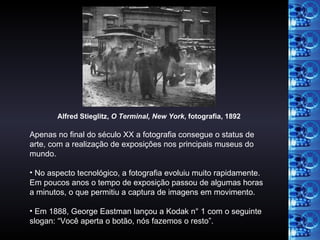 Apenas no final do século XX a fotografia consegue o status de arte, com a realização de exposições nos principais museus do mundo. No aspecto tecnológico, a fotografia evoluiu muito rapidamente. Em poucos anos o tempo de exposição passou de algumas horas a minutos, o que permitiu a captura de imagens em movimento. Em 1888, George Eastman lançou a Kodak n° 1 com o seguinte slogan: “Você aperta o botão, nós fazemos o resto”. Alfred Stieglitz,  O Terminal, New York , fotografia, 1892   