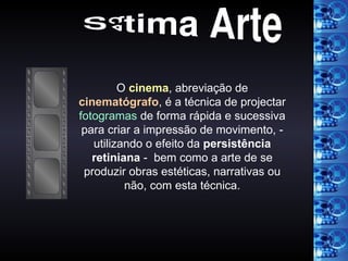 Sétima Arte O  cinema , abreviação de  cinematógrafo , é a técnica de projectar  fotogramas  de forma rápida e sucessiva para criar a impressão de movimento, - utilizando o efeito da  persistência retiniana  -  bem como a arte de se produzir obras estéticas, narrativas ou não, com esta técnica. 