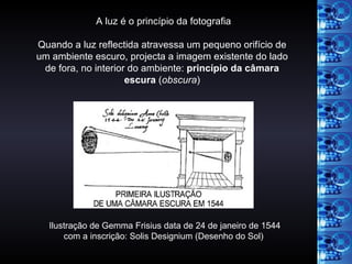 Ilustração de Gemma Frisius data de 24 de janeiro de 1544 com a inscrição: Solis Designium (Desenho do Sol) A luz é o princípio da fotografia Quando a luz reflectida atravessa um pequeno orifício de um ambiente escuro, projecta a imagem existente do lado de fora, no interior do ambiente:  princípio da câmara escura  ( obscura ) 