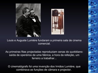 Louis e Auguste Lumière fundaram a primeira sala de cinema comercial. As primeiras fitas projectadas reproduziam cenas do quotidiano: saída de operários de uma fábrica, a hora da refeição, um ferreiro a trabalhar... O cinematógrafo foi uma invenção dos Irmãos Lumière, que combinava as funções de câmara e projector.   