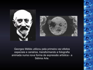 Georges Méliès utilizou pela primeira vez efeitos especiais e cenários, transformando a fotografia animada numa nova forma de expressão artística - a Sétima Arte. 