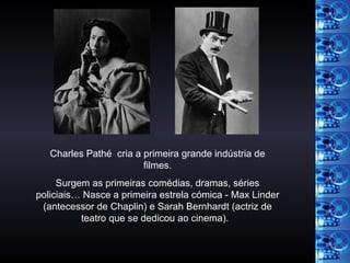 Charles Pathé  cria a primeira grande indústria de filmes. Surgem as primeiras comédias, dramas, séries policiais… Nasce a primeira estrela cómica - Max Linder (antecessor de Chaplin) e Sarah Bernhardt (actriz de teatro que se dedicou ao cinema).   