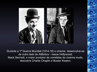 Durante a 1ª Guerra Mundial (1914-18) o cinema  desenvolve-se do outro lado do Atlântico - nasce Hollywood. Mack Sennett, o maior produtor de comédias do cinema mudo, descobre Charlie Chaplin e Buster Keaton. 