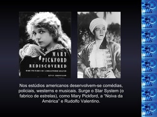 Nos estúdios americanos desenvolvem-se comédias, policiais, westerns e musicais. Surge o Star System (o fabrico de estrelas), como Mary Pickford, a “Noiva da América” e Rudolfo Valentino. 