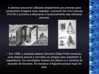 A câmera escura foi utilizada amplamente por pintores para produzirem imagens mais realistas. Leonardo Da Vinci (século XVI) foi o primeiro a descrever o funcionamento das câmaras escuras. Em 1588, o cientista italiano Giovanni Della Porta construiu uma câmara escura e convidou os amigos para assistirem a experiência. Os convidados ficaram em pânico e o cientista foi acusado de bruxaria. Só escapou à fogueira porque fugiu do país. 