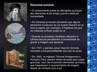 Elementos químicos O conhecimento sobre as alterações químicas dos elementos é tão antiga quanto a ideia de humanidade Os chineses já haviam percebido que alguns elementos mudavam de cor quanto ficavam ao ar livre (o papiro, por exemplo). A hipótese era que os materiais sofriam acção do ar. Quando os primeiros cientistas utilizaram a câmara escura perceberam a necessidade de gravar a imagem que aparecia Em 1727, o alemão Johan Heinrich Schulze descobre a fotossensibilidade dos sais de prata. Em 1802, os ingleses Thomas Wedgewood e Humphry Davy usaram nitrato de prata para copiar gravuras, mas não encontram elementos químicos que impedissem o escurecimento da imagem depois do contacto com a luz 