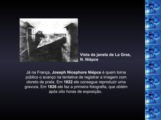 Já na França,  Joseph Nicephore Niépce  é quem torna público o avanço na tentativa de registrar a imagem com cloreto de prata. Em  1822  ele consegue reproduzir uma gravura. Em  1826  ele faz a primeira fotografia, que obtém após oito horas de exposição.  Vista da janela de La Gras,  N. Niépce 