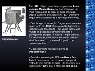 Em  1829 , Niépce associa-se ao gravador  Louis Jacques Mandé Daguerre , que procurava um meio mais rápido de fazer as suas gravuras. Depois da morte de Niépce em 1833, Daguerre segue com as pesquisas e aperfeiçoa o método. Depois alguma evolução, Daguerre apresenta o seu invento em  1839 . Como era difícil garantir o ineditismo da descoberta – em vários lugares do mundo as pesquisas caminhavam para a gravação da imagem “in natura” – o parlamento francês indenizou o inventor com uma pensão vitalícia e tornou o processo fotográfico de domínio público. O procedimento recebeu o nome de  Daguerreotipia . Paralelamente o inglês  William Henry Fox Talbot  desenvolveu um processo com papel molhado com cloreto de prata. Ele anunciou seu invento em  1839  e deu o nome de  Talbotipia . Daguerreótipo 