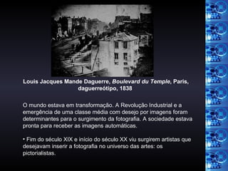 O mundo estava em transformação. A Revolução Industrial e a emergência de uma classe média com desejo por imagens foram determinantes para o surgimento da fotografia. A sociedade estava pronta para receber as imagens automáticas. Fim do século XIX e início do século XX viu surgirem artistas que desejavam inserir a fotografia no universo das artes: os pictorialistas. Louis Jacques Mande Daguerre,  Boulevard du Temple , Paris, daguerreótipo, 1838   
