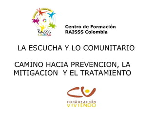 Centro de Formación
RAISSS Colombia

LA ESCUCHA Y LO COMUNITARIO
CAMINO HACIA PREVENCION, LA
MITIGACION Y EL TRATAMIENTO

 