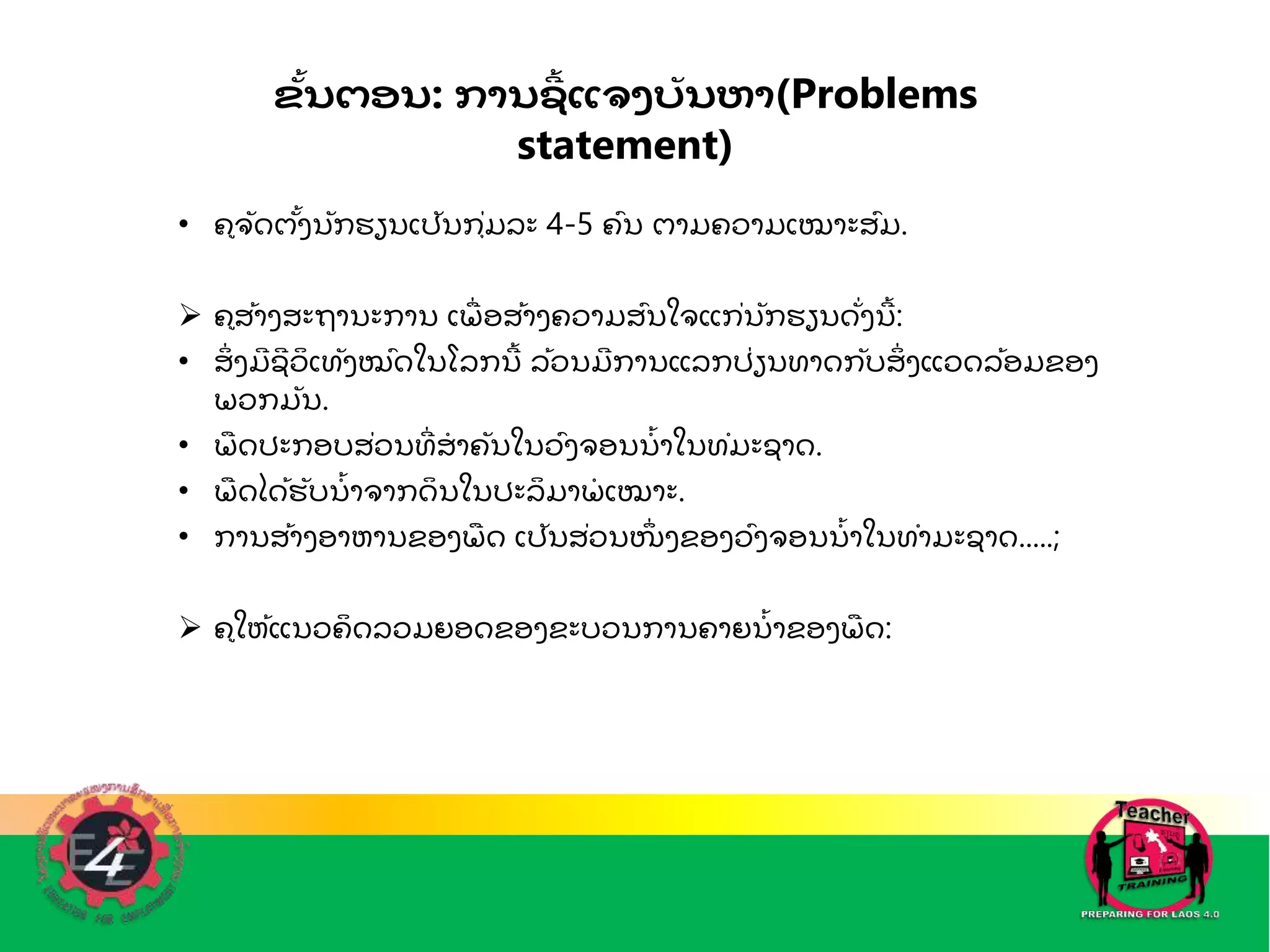 ຂັ້ນຕອນ: ການຊ
ີ້ ແຈງບັ ນຫາ(Problems
statement)
• ຄຈດຕັ້ງນກຮຽນເປນກຼຸ່ມລະ 4-5 ຄົນ ຕາມຄວາມເໝາະສົມ.
 ຄສັ້າງສະຖານະການ ເພ
ຼື່ ອສັ້າງຄວາມສົນໃຈແກ່ນກຮຽນດ່ງນ
ີັ້ :
• ສ
ິ່ ງມ
ີ ຊ
ີ ວ
ິ ເທງໝົດໃນໂລກນ
ີັ້ ລັ້ວນມ
ີ ການແລກປ່ຽນທາດກບສ
ິ່ ງແວດລັ້ອມຂອງ
ພວກມນ.
• ພ
ຼື ດປະກອບສ່ວນທ
ີ່ ສ
ໍ າຄນໃນວົງຈອນນ
ໍັ້ າໃນທໍມະຊາດ.
• ພ
ຼື ດໄດັ້ຮບນ
ໍັ້ າຈາກດ
ິ ນໃນປະລ
ິ ມາພ
ໍ ເໝາະ.
• ການສັ້າງອາຫານຂອງພ
ຼື ດ ເປນສ່ວນໜ
່ ງຂອງວົງຈອນນ
ໍັ້ າໃນທໍາມະຊາດ.....;
 ຄໃຫັ້ແນວຄ
ິ ດລວມຍອດຂອງຂະບວນການຄາຍນ
ໍັ້ າຂອງພ
ຼື ດ:
 
