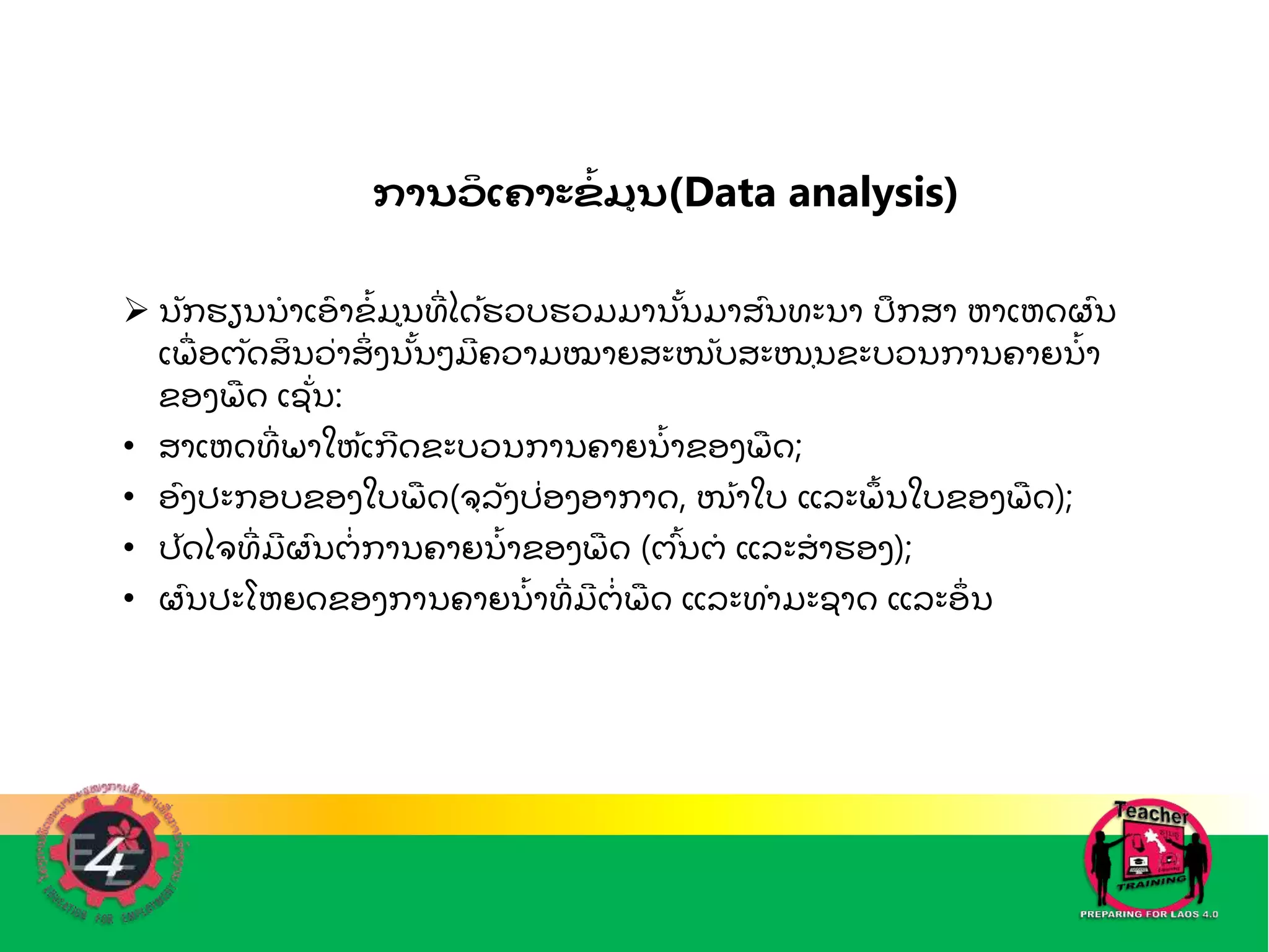 ການວ
ິ ເຄາະຂ
ໍ້ ມນ(Data analysis)
 ນກຮຽນນ
ໍ າເອ
ົ າຂ
ໍັ້ ມນທ
ີ່ ໄດັ້ຮວບຮວມມານັ້ນມາສົນທະນາ ປກສາ ຫາເຫດຜົນ
ເພ
ຼື່ ອຕດສ
ິ ນວ່າສ
ິ່ ງນັ້ນໆມ
ີ ຄວາມໝາຍສະໜບສະໜຼຸນຂະບວນການຄາຍນ
ໍັ້ າ
ຂອງພ
ຼື ດ ເຊ່ນ:
• ສາເຫດທ
ີ່ ພາໃຫັ້ເກ
ີ ດຂະບວນການຄາຍນ
ໍັ້ າຂອງພ
ຼື ດ;
• ອົງປະກອບຂອງໃບພ
ຼື ດ(ຈຼຸລງປ່ອງອາກາດ, ໜັ້າໃບ ແລະພ
ັ້ ນໃບຂອງພ
ຼື ດ);
• ປດໄຈທ
ີ່ ມ
ີ ຜົນຕ
ໍ່ ການຄາຍນ
ໍັ້ າຂອງພ
ຼື ດ (ຕົັ້ນຕ
ໍ ແລະສ
ໍ າຮອງ);
• ຜົນປະໂຫຍດຂອງການຄາຍນ
ໍັ້ າທ
ີ່ ມ
ີ ຕ
ໍ່ ພ
ຼື ດ ແລະທໍາມະຊາດ ແລະອ
່ ນ
 