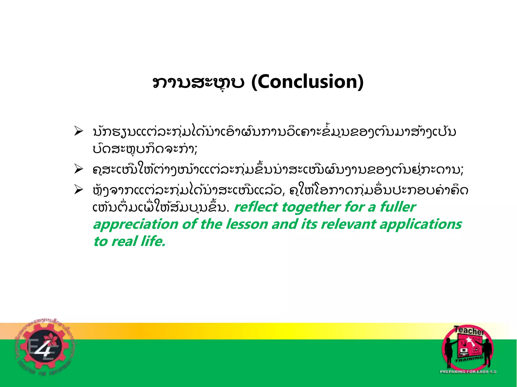 ການສະຫ
ຸ ບ (Conclusion)
 ນກຮຽນແຕ່ລະກຼຸ່ມໄດັ້ນ
ໍ າເອ
ົ າຜົນການວ
ິ ເຄາະຂ
ໍັ້ ມນຂອງຕົນມາສັ້າງເປນ
ບົດສະຫ
ຼຼຸ ບກ
ິ ດຈະກ
ໍ າ;
 ຄສະເໜ
ີ ໃຫັ້ຕ່າງໜັ້າແຕ່ລະກຼຸ່ມຂ
ັ້ ນນ
ໍ າສະເໜ
ີ ຜົນງານຂອງຕົນຢ່ກະດານ;
 ຫ
ຼ ງຈາກແຕ່ລະກຼຸ່ມໄດັ້ນ
ໍ າສະເໜ
ີ ແລັ້ວ, ຄໃຫັ້ໂອກາດກຼຸ່ມອ
່ ນປະກອບຄ
ໍ າຄ
ິ ດ
ເຫນຕ
່ ມເພ
ຼື່ ໃຫັ້ສົມບນຂ
ັ້ ນ. reflect together for a fuller
appreciation of the lesson and its relevant applications
to real life.
 
