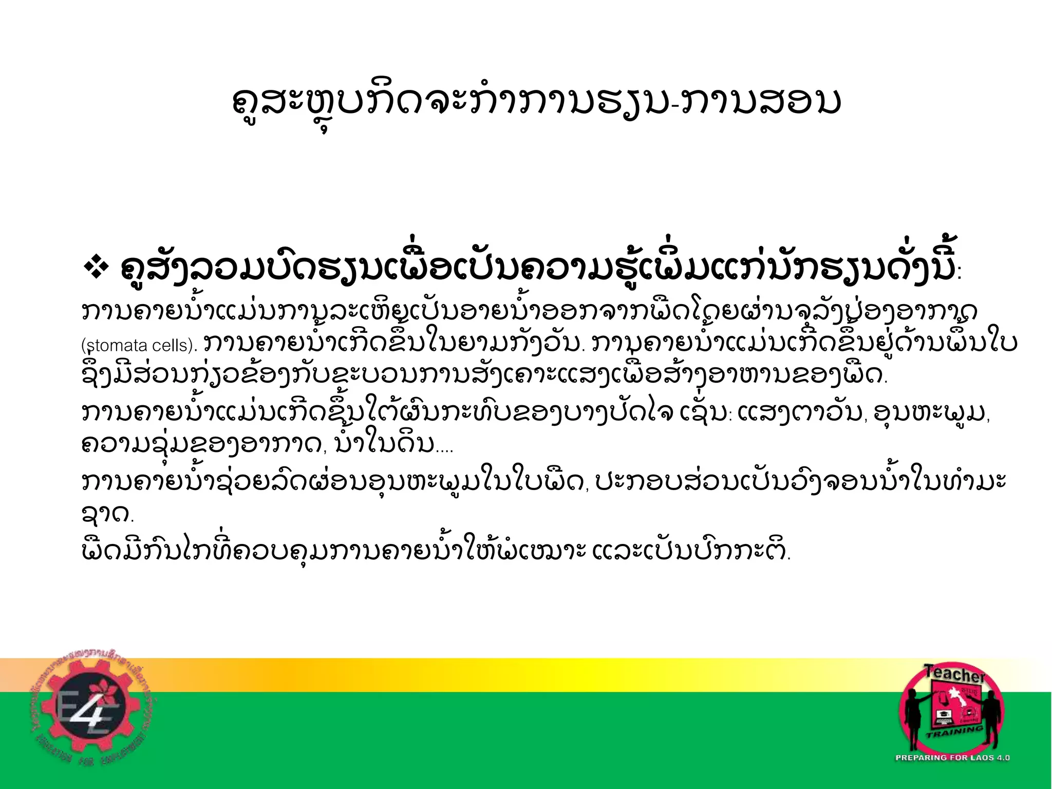 ຄສະຫ
ຼ ບກ
ິ ດຈະກ
ໍ າການຮຽນ-ການສອນ
 ຄສ
ັ ງລວມບດຮຽນເພ
ືີ່ ອເປ
ັ ນຄວາມຮ
້ ເພ
ິີ່ ມແກ
ີ່ ນ
ັ ກຮຽນດ
ັີ່ ງນ
ີ ້ :
ການຄາຍນ
ໍ້ າແມ
ີ່ ນການລະເຫ
ິ ຍເປ
ັ ນອາຍນ
ໍ້ າອອກຈາກພ
ື ດໂດຍຜ
ີ່ ານຈລ
ັ ງປ
ີ່ ອງອາກາດ
(stomata cells). ການຄາຍນ
ໍ້ າເກ
ີ ດຂ
ຶ ້ ນໃນຍາມກ
ັ ງວ
ັ ນ. ການຄາຍນ
ໍ້ າແມ
ີ່ ນເກ
ີ ດຂ
ຶ ້ ນຢ
ີ່ ດ
້ ານພ
ຶ ້ ນໃບ
ຊ
ຶີ່ ງມ
ີ ສ
ີ່ ວນກ
ີ່ ຽວຂ
້ ອງກ
ັ ບຂະບວນການສ
ັ ງເຄາະແສງເພ
ືີ່ ອສ
້ າງອາຫານຂອງພ
ື ດ.
ການຄາຍນ
ໍ້ າແມ
ີ່ ນເກ
ີ ດຂ
ຶ ້ ນໃຕ
້ ຜນກະທບຂອງບາງປ
ັ ດໄຈ ເຊ
ັີ່ ນ: ແສງຕາວ
ັ ນ, ອນຫະພມ,
ຄວາມຊ
ີ່ ມຂອງອາກາດ, ນ
ໍ້ າໃນດ
ິ ນ....
ການຄາຍນ
ໍ້ າຊ
ີ່ ວຍລດຜ
ີ່ ອນອນຫະພມໃນໃບພ
ື ດ, ປະກອບສ
ີ່ ວນເປ
ັ ນວງຈອນນ
ໍ້ າໃນທ
ໍ າມະ
ຊາດ.
ພ
ື ດມ
ີ ກນໄກທ
ີີ່ ຄວບຄມການຄາຍນ
ໍ້ າໃຫ
້ ພ
ໍ ເໝາະ ແລະເປ
ັ ນປກກະຕ
ິ .
 