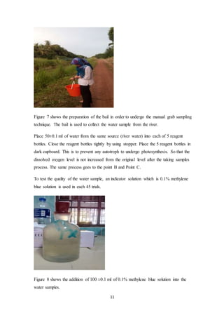11
Figure 7 shows the preparation of the bail in order to undergo the manual grab sampling
technique. The bail is used to collect the water sample from the river.
Place 50±0.1 ml of water from the same source (river water) into each of 5 reagent
bottles. Close the reagent bottles tightly by using stopper. Place the 5 reagent bottles in
dark cupboard. This is to prevent any autotroph to undergo photosynthesis. So that the
dissolved oxygen level is not increased from the original level after the taking samples
process. The same process goes to the point B and Point C.
To test the quality of the water sample, an indicator solution which is 0.1% methylene
blue solution is used in each 45 trials.
Figure 8 shows the addition of 100 ±0.1 ml of 0.1% methylene blue solution into the
water samples.
 