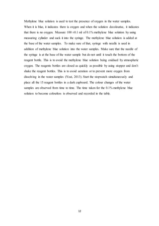 12
Methylene blue solution is used to test the presence of oxygen in the water samples.
When it is blue, it indicates there is oxygen and when the solution decolourise, it indicates
that there is no oxygen. Measure 100 ±0.1 ml of 0.1% methylene blue solution by using
measuring cylinder and suck it into the syringe. The methylene blue solution is added at
the base of the water samples. To make sure of that, syringe with needle is used in
addition of methylene blue solution into the water samples. Make sure that the needle of
the syringe is at the base of the water sample but do not until it touch the bottom of the
reagent bottle. This is to avoid the methylene blue solution being oxidised by atmospheric
oxygen. The reagents bottles are closed as quickly as possible by using stopper and don’t
shake the reagent bottles. This is to avoid aeration or to prevent more oxygen from
dissolving in the water samples (Yeat, 2013). Start the stopwatch simultaneously and
place all the 15 reagent bottles in a dark cupboard. The colour changes of the water
samples are observed from time to time. The time taken for the 0.1% methylene blue
solution to become colourless is observed and recorded in the table.
 
