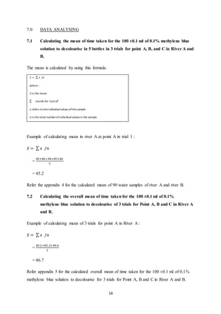 14
7.0 DATA ANALYSING
7.1 Calculating the mean of time taken for the 100 ±0.1 ml of 0.1% methylene blue
solution to decolourise in 5 bottles in 3 trials for point A, B, and C in River A and
B.
The mean is calculated by using this formula:
Example of calculating mean in river A at point A in trial 1 :
𝑥̅ = ∑ 𝑥 /𝑛
=
85+86+84+85+86
5
= 85.2
Refer the appendix 4 for the calculated mean of 90 water samples of river A and river B.
7.2 Calculating the overall mean of time taken for the 100 ±0.1 ml of 0.1%
methylene blue solution to decolourise of 3 trials for Point A, B and C in River A
and B.
Example of calculating mean of 3 trials for point A in River A :
𝑥̅ = ∑ 𝑥 /𝑛
=
85.2+85.2+89.6
3
= 86.7
Refer appendix 5 for the calculated overall mean of time taken for the 100 ±0.1 ml of 0.1%
methylene blue solution to decolourise for 3 trials for Point A, B and C in River A and B.
𝑥̅ = ∑ 𝑥 /𝑛
where :
𝑥̅ is the mean
∑ stands for ‘sumof’
𝑥 refers to theindividualvalues ofthesample
𝑛 is the total numberofindividualvalues in the sample.
 