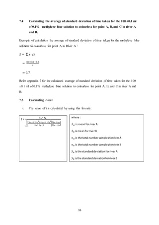 16
7.4 Calculating the average of standard deviation of time taken for the 100 ±0.1 ml
of 0.1% methylene blue solution to colourless for point A, B, and C in river A
and B.
Example of calculation the average of standard deviation of time taken for the methylene blue
solution to colourless for point A in River A :
𝑥̅ = ∑ 𝑥 /𝑛
=
0.8+0.8+0.5
3
= 0.7
Refer appendix 7 for the calculated average of standard deviation of time taken for the 100
±0.1 ml of 0.1% methylene blue solution to colourless for point A, B, and C in river A and
B.
7.5 Calculating t-test
i. The value of t is calculated by using this formula:
t =
𝑥̅ 𝑎− 𝒙̅ 𝒃
√[
( 𝑛 𝑎−1 ) 𝑆 𝑎
2
+(𝑛 𝑏−1 )𝑆 𝑏
2
𝑛 𝑎+ 𝑛 𝑏−2
][
𝑛 𝑎+ 𝑛 𝑏
𝑛 𝑎 . 𝑛 𝑏
]
where :
𝑥̅ 𝑎 is meanforriverA
𝑥̅ 𝑏 is meanforriverB
𝑛 𝑎 is the total numbersamplesforriverA
𝑛 𝑏 is the total numbersamplesforriverB
𝑆 𝑎 is the standarddeviationforriverA
𝑆 𝑏 is the standarddeviationforriverB
 