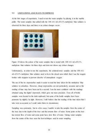 21
9.0 LIMITATIONS AND WAYS TO IMPROVE
At the first stages of experiment, I used to test the water samples by placing it in the marble
pallet. The water samples that added with the 100 ±0.1 ml of 0.1% methylene blue solution is
observed for three days and there is no colour changes occur.
Figure 10 shows the colour of the water samples that is tested with 100 ±0.1 ml of 0.1%
methylene blue solution for three days and does not shows any colour changes.
Unfortunately, in order to run this experiment, the solution(water samples and the 100 ±0.1
ml of 0.1% methylene blue solution need to be in the closed area which then I use the reagent
bottles with stoppers to prevent dissolve of atmospheric oxygen.
The use of the six stopwatches made it easier to read the time taken for the methylene blue
solution to colourless. However, cheap stopwatches are not particularly accurate and so the
reading of time may have been out by a second. I am far more confident with the readings
obtained using the digital stopwatch, which gave me more precision. Even all of bottle
samples were located in the dark cupboard, but some of the bottle samples have been
penetrate by slightly by light. However, I still believe that the reading of the time taken that I
take were as accurate as I could make them in circumstance.
Sampling was systematic, but in a few cases, I unable to take the samples from the centre of
the river due to the depth of the river and the torrents flow of water. Some point on the river
has torrent flow of water and some point have slow flow of water. Taking water samples
from the centre of the river were the best technique used in water sampling.
 