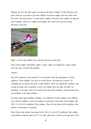 22
Dividing the river into three points was done on the basis of length of 100 m between each
point. However, in practice it was more difficult to take the samples from the centre of the
river due to the steep canyon. To some point, I unable to take the water samples by using the
same technique and have to modify the technique that I used to do such as by using
innovation of the bail.
Figure 11 shows the modified the scoop with the long wooden stick.
Some of the samples did produce outlier’s results, which was unexpected. Larger sample
sizes may have overcome this problem.
Abstract
One of the objectives in my research is to alert people about the consequences of water
pollutions. Water pollution can occur by several factors. By doing this research, I’m
comparing the two factors that lead to water pollution which are commercials fertilizers and
sewage drowning such as domestic waste to see whether they are really can affect the
cleanliness of the water. Thus, this research will expose the community about the factor that
can contribute to the water pollution.
By using manual grab sampling technique, I’m collecting 90 water samples in two different
rivers that have different source (45 samples for each river) and test the water samples with
100 ± 0.1 ml of 0.1% methylene blue solutions. Then, the time taken for the methylene blue
solution to decolourise is recorded.
River B shows the shortest time taken for the 100 ± 0.1 ml of 0.1% methylene blue solution
to decolourise (with the mean of 65.7 ± 0.1 min) while River A takes an average time of 88.1
 