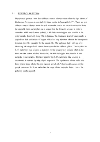 3
1.1 RESEARCH QUESTION
My research question “how does different sources of river water affect the algal bloom of
Pediastrum boryanum, a case study for three months in Segamat,Johor?” . There are two
different sources of river water that will be examine which are one with the source from
the vegetable farm and another one is source from the domestic sewage. In order to
determine which river is more polluted, I will look at the oxygen level contain in the
water samples from both rivers. This is because, the cleanliness level of water usually is
depends on their enrichment of oxygen which is a very important element for an organism
to sustain their life especially for the aquatic life. The technique that I will use is by
measuring the oxygen level content in the water in five different places. This requires the
0.1% methylene blue solution as indicators for the oxygen level content, which is the
faster the blue colour solution decolourise, the less the oxygen level contain in that
particular water samples. The time taken for the 0.1% methylene blue solution to
decolourise is measure by using digital stopwatch. The significance of this study is to
know which factor affects the most massive growth of Pediastrum Boryanum so that
people can aware the factor and reduce the usage of that particular factor. Hence, the
pollution can be reduced.
 