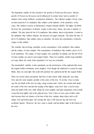 6
The dependent variable for this research is the growth of Pediastrum Boryanum. Massive
growth of Pediastrum Boryanum can be influenced by certain factor such as nourish of
nutrition from certain fertilizers (commercial fertilizers). The collected samples of river water
are then tested by 0.1% methylene blue solution as the indicator of the cleanliness of the
water. This method is known as Biochemical Oxygen Demand (BOD). The higher the BOD,
the lower the concentration of dissolve oxygen in that water. Hence, the water is claimed as
polluted. The time taken for the 0.1% methylene blue solution takes to decolourise is noted as
the methylene blue solution indicates the presence of oxygen molecule. The faster the time of
the 0.1% methylene blue solution takes to colourless, the lower the concentration of dissolve
oxygen in that solution.
The variables that are being controlled are the concentration of the methylene blue solution
and the volume of water samples. The concentration of methylene blue solution used is 0.1%
in all experiment. The volume of water samples also controlled by making sure that the 50 ml
of water samples are used in each reagent bottles. These two variables should keep controlled
as it may effects the result of the experiment if it were not controlled.
The uncontrolled variables in this experiment are the environment of the cupboard that stores
the reagent bottles (containing water samples). Even though the cupboard is covered by using
blinds, there are some light that could still penetrate the cupboard and hits the reagent bottles.
There are several safety precautions that have to take serious while doing this case study.
First, take the water samples possibly at the centre of the river. To do this, I have to make
sure the real depth of the river by using a long wooden stick. I insert the wooden stick inside
the centre of the river and take the reading of the highest water level. thus, I can be aware
about the depth of the river while taking the water samples and make preparation such as hold
a rope that been tightly tied to the adjacent trees. Next, I have to wear a pair of thick soled
shoe because there are chances of the base of the river contains sharp object such as off
stump, rock and broken glass. By wearing this shoe, I will keep my leg safe from any
accidental injuries. Moreover, the river water is cloudy and has limited sight to the bottom of
the river.
 