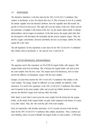 7
3.0 HYPOTHESIS
The alternative hypothesis is the time taken for the 100 ± 0.1ml of 0.1 % methylene blue
solution to decolourise in river B is shorter than river A. This is because in river B, it contains
the nutrient supplied from the dissolved fertilizers from the vegetable farm that nourish the
growth of Pediastrum Boryanum. This algal will cover the surface of the river. Hence prevent
the penetration of sunlight to the bottom of the river. So, the aquatic plants unable to undergo
photosynthesis and no oxygen are produced. As the time passes, the aquatic plant died, then
the decomposers will decompose the dead plant and this process required oxygen. Thus, the
dissolve oxygen concentration decreases and finally the river are no longer suitable for other
aquatic life to live there.
The null hypothesis for this experiment is time taken for the 100 ± 0.1ml of 0.1 % methylene
blue solution takes to decolourise is the same for river A and river B.
4.0 LIST OF APPARATUS AND MATERIALS
The apparatus used in this experiment are 30 of 250 ml reagent bottles with stoppers. This
reagent bottles need to be not leaking. This is because the reagent bottles will used to store
the water samples from the river water. The stopper used to be functioning well as it must
prevent the diffusion of atmospheric oxygen with the water samples.
Syringes are used when inserted the 100 ± 0.1ml of 0.1 % methylene blue solution in the
water samples. The syringe should be calibrated as it may establish the reliability of the
instrument. It is used in this experiment as the 100 ± 0.1ml of 0.1 % methylene blue solution
must be inserted in the water samples softly and to avoid any bubbles formed as it may
increase the dissolved oxygen level and may affect the results.
Filter funnel is used when I want to pour the water sample from the beaker into the reagent
bottles. As the mouth of the reagent bottles are quite small compared to the beaker, it is easier
to use filter funnel. Thus, this will avoid the spill of the water samples.
Next, six stopwatches with absolute uncertainty of ±0.1 seconds are used to take the time
taken for the 100 ± 0.1ml of 0.1 % methylene blue solution decolourise. Then, a marker pen
and a labelling sticker are used to labelled the reagent bottles to avoid confuses. A 500 meter
 