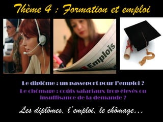 Thème 4 : Formation et emploi




  Le diplôme : un passeport pour l’emploi ?
 Le chômage : coûts salariaux trop élevés ou
        insuffisance de la demande ?

 Les diplômes, l’emploi, le chômage…
 