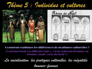 Thème 5 : Individus et cultures




Comment expliquer les différences de pratiques culturelles ?
 Pourquoi peut-on affirmer que : « on ne nait pas homme ou
               femme, mais on le devient »?

La socialisation, les pratiques culturelles, les inégalités
                    hommes-femmes
 