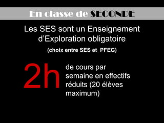 En classe de SECONDE
Les SES sont un Enseignement
   d’Exploration obligatoire
     (choix entre SES et PFEG)




2h
           de cours par
           semaine en effectifs
           réduits (20 élèves
           maximum)
 