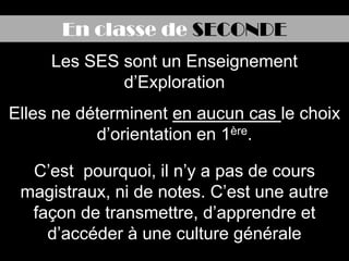 En classe de SECONDE
     Les SES sont un Enseignement
             d’Exploration
Elles ne déterminent en aucun cas le choix
           d’orientation en 1ère.

  C’est pourquoi, il n’y a pas de cours
 magistraux, ni de notes. C’est une autre
  façon de transmettre, d’apprendre et
    d’accéder à une culture générale
 
